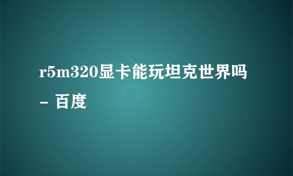 r5m320显卡能玩坦克世界吗 - 百度