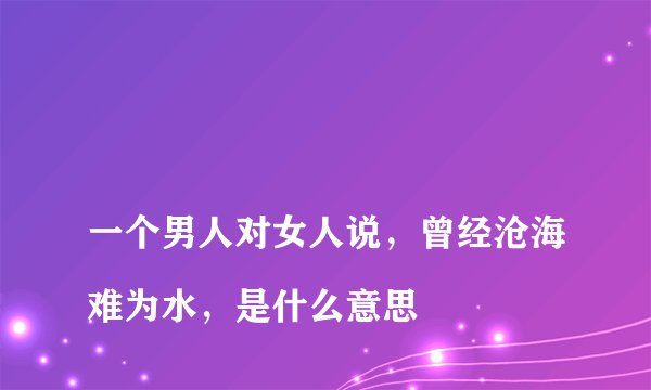 
一个男人对女人说，曾经沧海难为水，是什么意思

