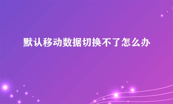 默认移动数据切换不了怎么办