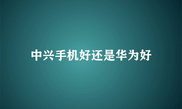 中兴手机好还是华为好