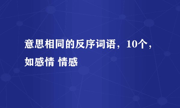 意思相同的反序词语,10个,如感情 情感