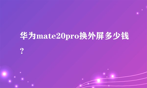 华为mate20pro换外屏多少钱？