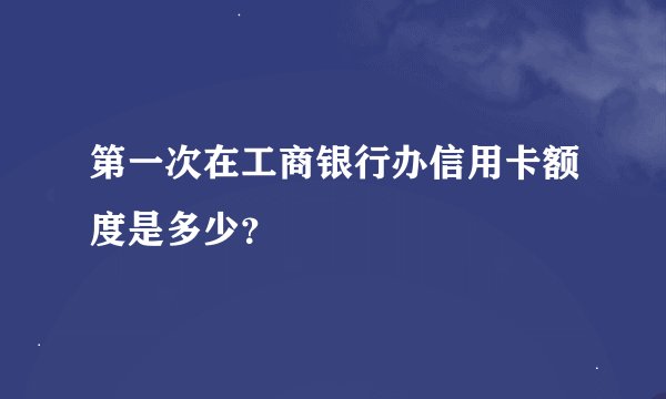 第一次在工商银行办信用卡额度是多少？