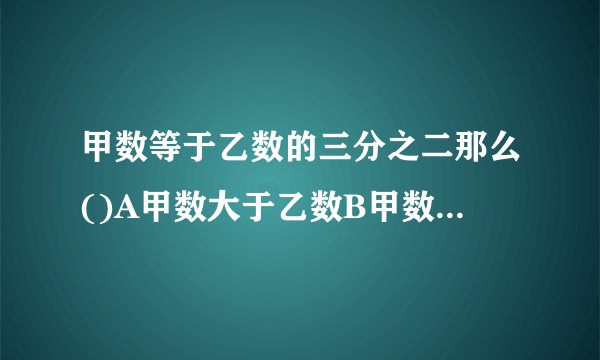 甲数等于乙数的三分之二那么()A甲数大于乙数B甲数小于乙数C甲数等于乙数