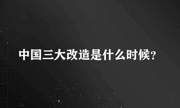 中国三大改造是什么时候？