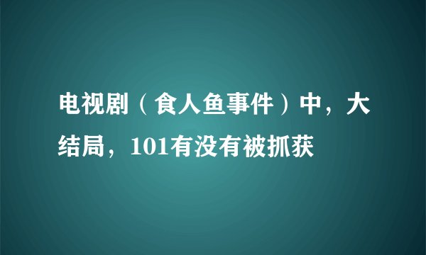 电视剧（食人鱼事件）中，大结局，101有没有被抓获