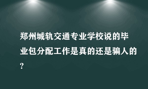 郑州城轨交通专业学校说的毕业包分配工作是真的还是骗人的?