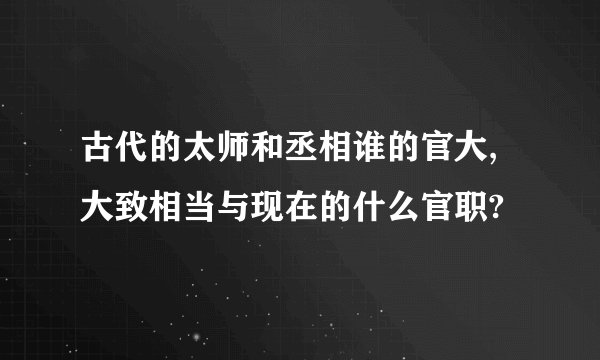 古代的太师和丞相谁的官大,大致相当与现在的什么官职?
