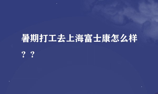 暑期打工去上海富士康怎么样？？