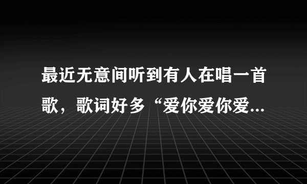 最近无意间听到有人在唱一首歌,歌词好多“爱你爱你爱你爱你”的,想知道是什么歌?