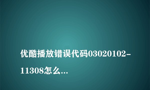 优酷播放错误代码03020102-11308怎么解决