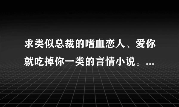 求类似总裁的嗜血恋人、爱你就吃掉你一类的言情小说。 拜托啦!各位高手!