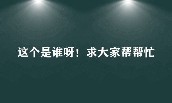 这个是谁呀！求大家帮帮忙