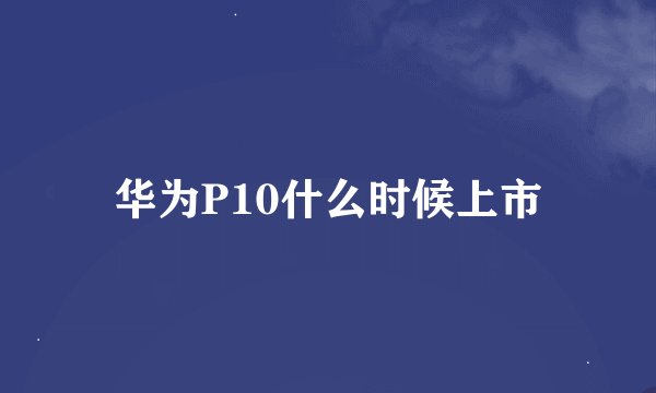 华为P10什么时候上市