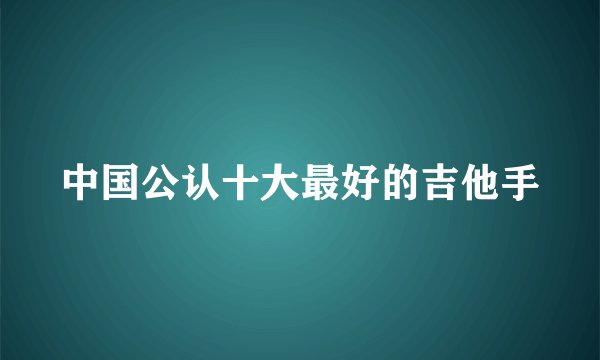 中国公认十大最好的吉他手