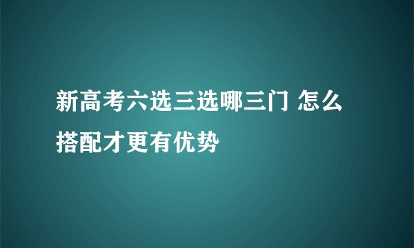 新高考六选三选哪三门 怎么搭配才更有优势