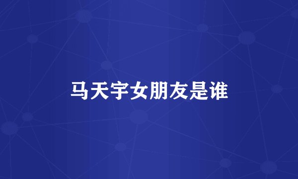 马天宇女朋友是谁