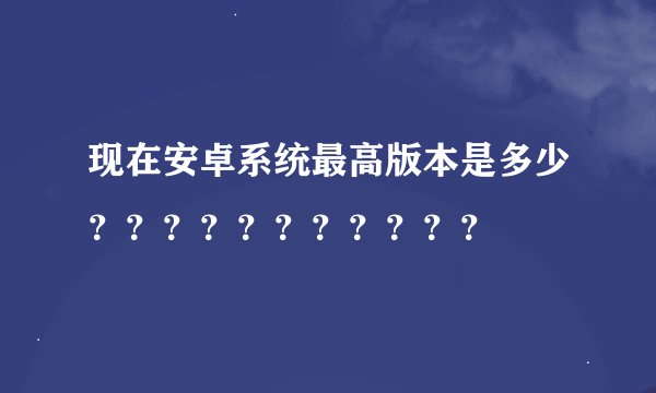 现在安卓系统最高版本是多少？？？？？？？？？？？