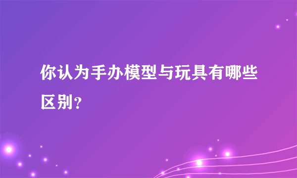 你认为手办模型与玩具有哪些区别?