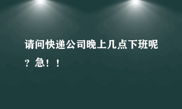 请问快递公司晚上几点下班呢？急！！
