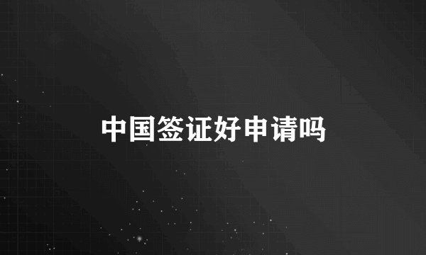 中国签证好申请吗