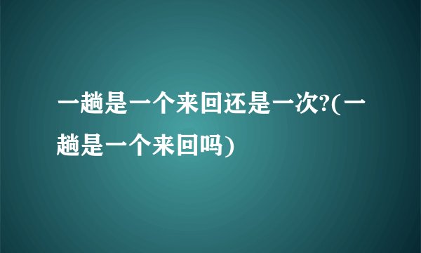 一趟是一个来回还是一次?(一趟是一个来回吗)