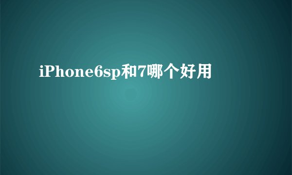 iPhone6sp和7哪个好用