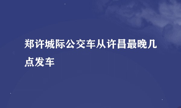 郑许城际公交车从许昌最晚几点发车