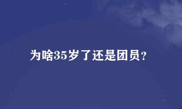 为啥35岁了还是团员？