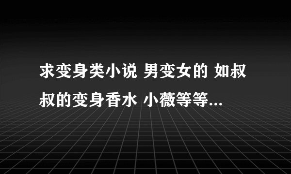 求变身类小说 男变女的 如叔叔的变身香水 小薇等等 打包处理 越多越好！ 满意可以追加分！