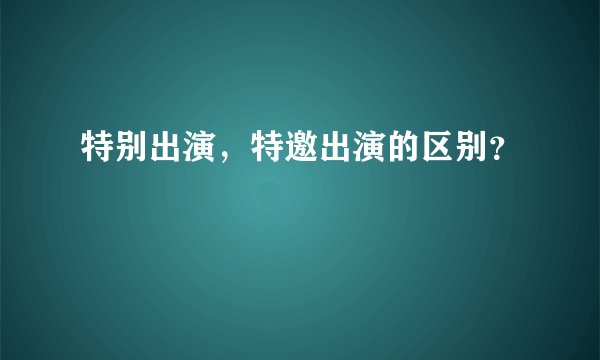 特别出演，特邀出演的区别？