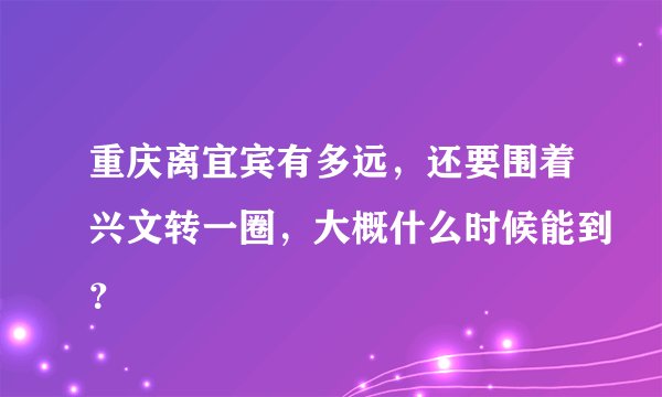 重庆离宜宾有多远，还要围着兴文转一圈，大概什么时候能到？