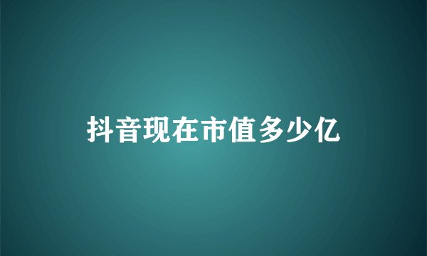 抖音现在市值多少亿