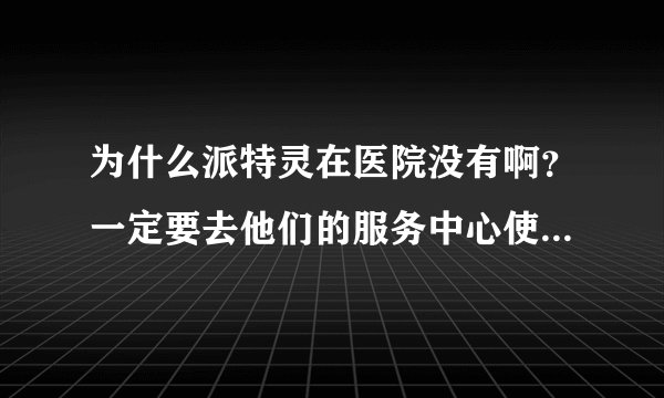 为什么派特灵在医院没有啊？一定要去他们的服务中心使用吗？？？