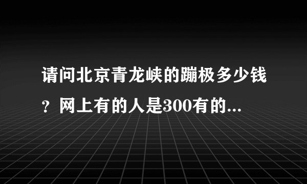请问北京青龙峡的蹦极多少钱？网上有的人是300有的人说200多有的说100多，真是醉了