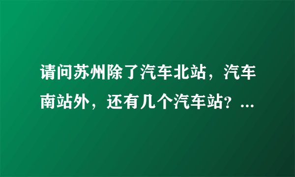 请问苏州除了汽车北站，汽车南站外，还有几个汽车站？火车站旁边是不是有个汽车站？那个叫什么汽车站？