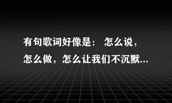 有句歌词好像是： 怎么说，怎么做，怎么让我们不沉默。。谁知道是什么歌