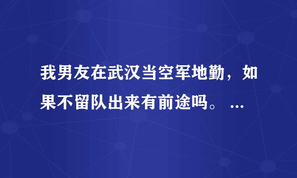 我男友在武汉当空军地勤，如果不留队出来有前途吗。 要是留在部队要几年，如果留队出来有前途吗。