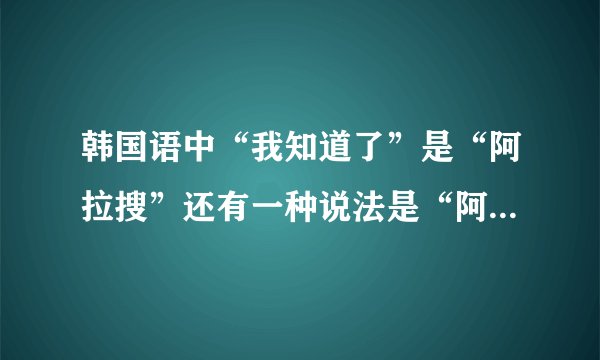 韩国语中“我知道了”是“阿拉搜”还有一种说法是“阿拉几”两种有何区别？