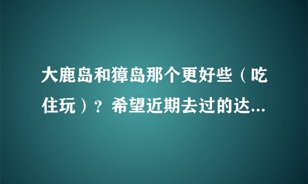 大鹿岛和獐岛那个更好些（吃住玩）？希望近期去过的达人回复，转载去年的就免了。