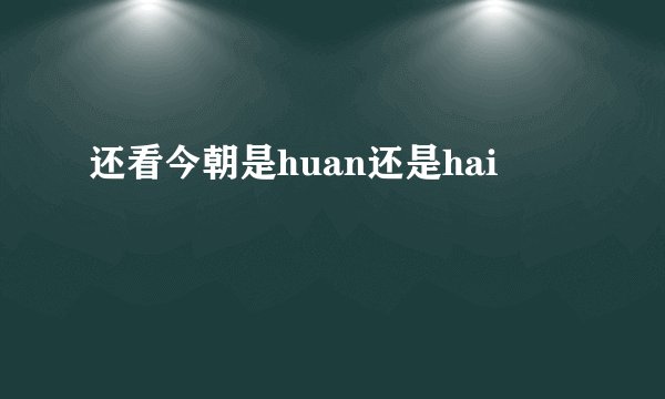 还看今朝是huan还是hai