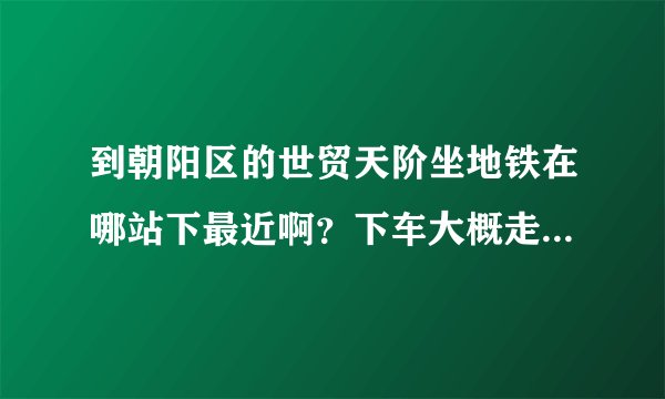 到朝阳区的世贸天阶坐地铁在哪站下最近啊？下车大概走多久到？