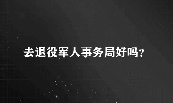 去退役军人事务局好吗？
