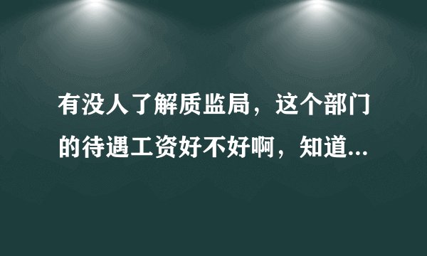 有没人了解质监局，这个部门的待遇工资好不好啊，知道的朋友请详细说一下，万分感激！广东地区的．