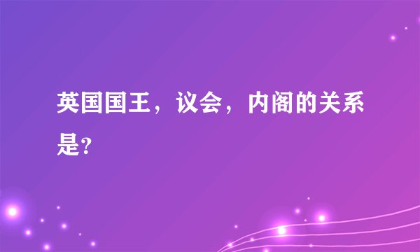 英国国王，议会，内阁的关系是？