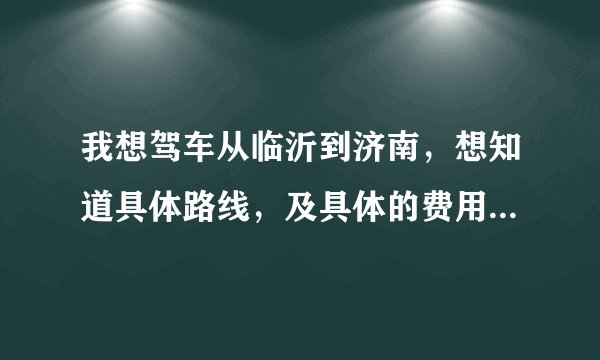 我想驾车从临沂到济南，想知道具体路线，及具体的费用，油钱除外