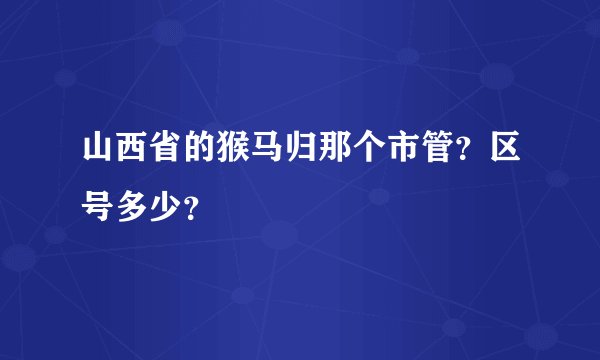 山西省的猴马归那个市管？区号多少？