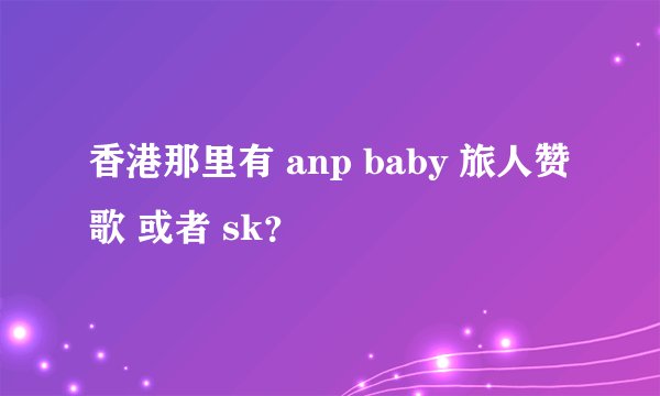 香港那里有 anp baby 旅人赞歌 或者 sk？