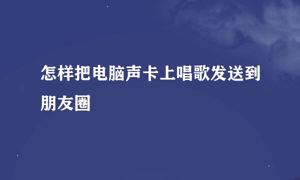 怎样把电脑声卡上唱歌发送到朋友圈