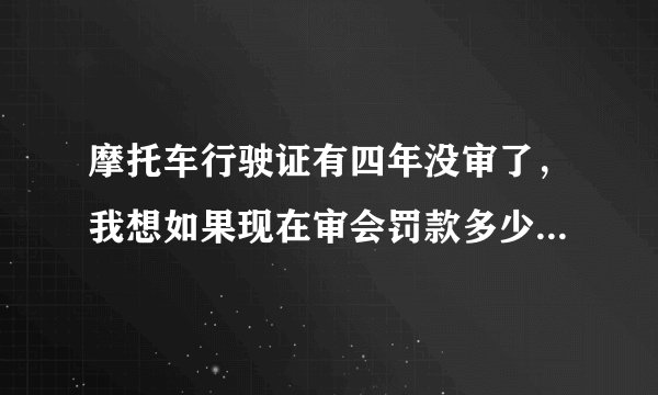 摩托车行驶证有四年没审了，我想如果现在审会罚款多少，另外年审需要多少钱